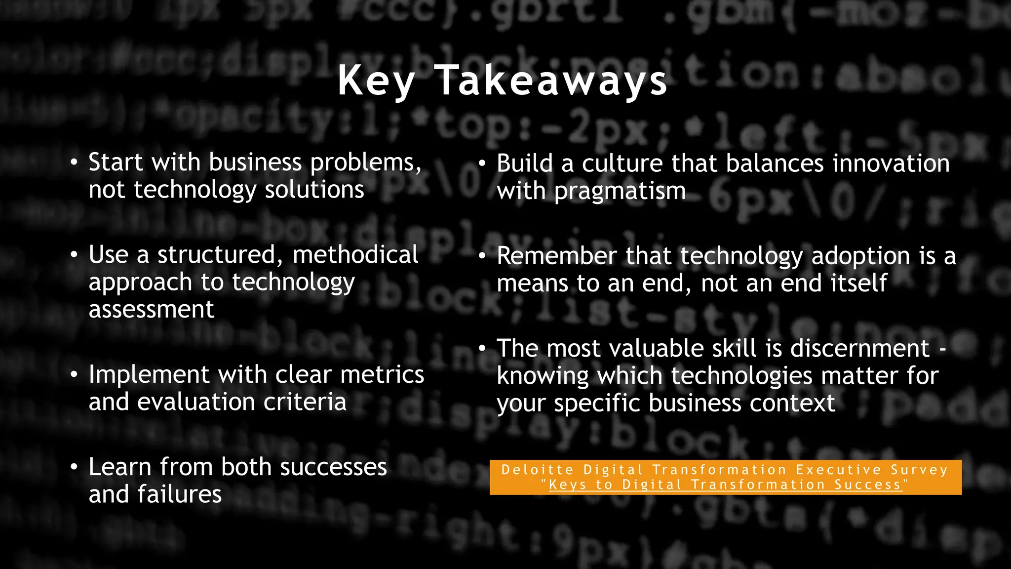 Key Takeaways
• Start with business problems,
not technology solutions
• Use a structured, methodical
approach to technology
assessment
• Implement with clear metrics
and evaluation criteria
• Learn from both successes
and failures
• Build a culture that balances innovation
with pragmatism
• Remember that technology adoption is a
means to an end, not an end itself
• The most valuable skill is discernment -
knowing which technologies matter for
your specific business context
D e l o i t t e D i g i t a l Tr a n s f o r m a t i o n E x e c u t i v e S u r v e y
" K e y s t o D i g i t a l Tr a n s f o r m a t i o n S u c c e s s "
 