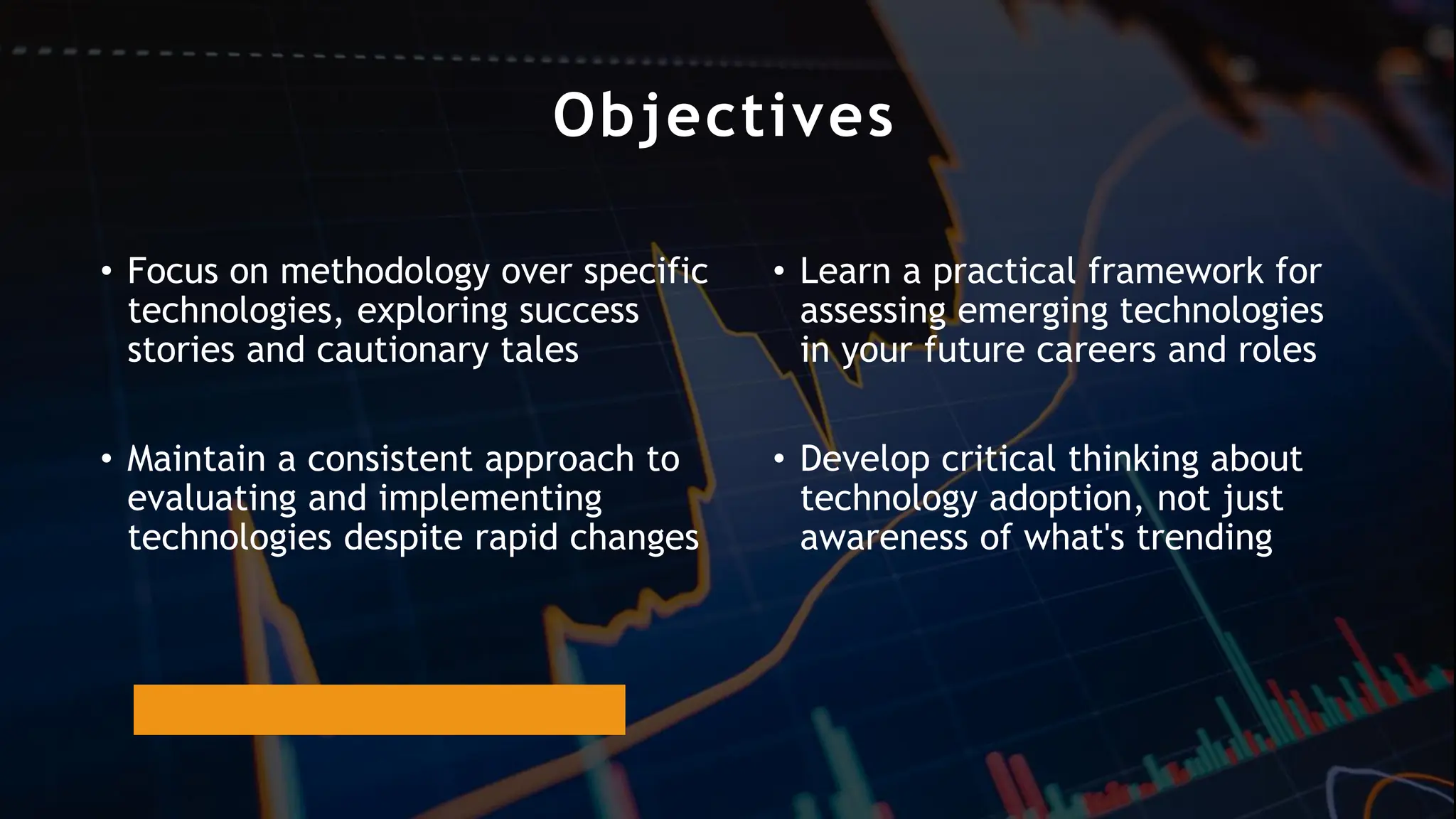 Objectives
• Focus on methodology over specific
technologies, exploring success
stories and cautionary tales
• Maintain a consistent approach to
evaluating and implementing
technologies despite rapid changes
• Learn a practical framework for
assessing emerging technologies
in your future careers and roles
• Develop critical thinking about
technology adoption, not just
awareness of what's trending
 