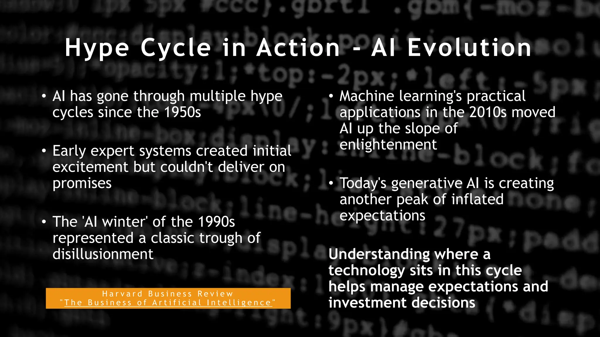 Hype Cycle in Action - AI Evolution
• AI has gone through multiple hype
cycles since the 1950s
• Early expert systems created initial
excitement but couldn't deliver on
promises
• The 'AI winter' of the 1990s
represented a classic trough of
disillusionment
• Machine learning's practical
applications in the 2010s moved
AI up the slope of
enlightenment
• Today's generative AI is creating
another peak of inflated
expectations
Understanding where a
technology sits in this cycle
helps manage expectations and
investment decisions
H a r v a r d B u s i n e s s R e v i e w
" T h e B u s i n e s s o f A r t i f i c i a l I n t e l l i g e n c e "
 