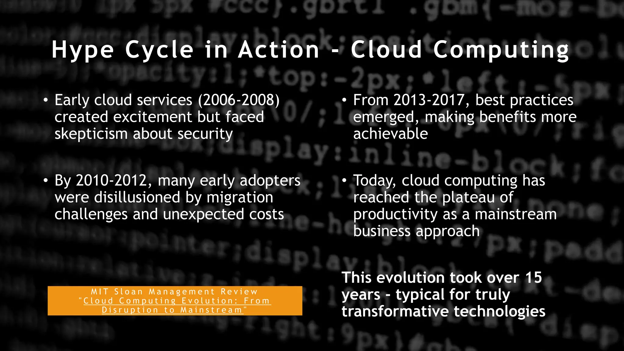 Hype Cycle in Action - Cloud Computing
• Early cloud services (2006-2008)
created excitement but faced
skepticism about security
• By 2010-2012, many early adopters
were disillusioned by migration
challenges and unexpected costs
• From 2013-2017, best practices
emerged, making benefits more
achievable
• Today, cloud computing has
reached the plateau of
productivity as a mainstream
business approach
This evolution took over 15
years - typical for truly
transformative technologies
M I T S l o a n M a n a g e m e n t R e v i e w
" C l o u d C o m p u t i n g E v o l u t i o n : F r o m
D i s r u p t i o n t o M a i n s t r e a m "
 