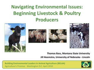 Navigating Environmental Issues:
Beginning Livestock & Poultry
Producers
Thomas Bass, Montana State University
Jill Heemstra, University of Nebraska - Lincoln
Building Environmental Leaders in Animal Agriculture (BELAA)
Agriculture’s Promise - Washington D.C. April 2010
 
