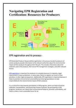 Navigating EPR Registration and
Certification: Resources for Producers
EPR registration and its process:-
EPR (Extended Producer Responsibility) registration is the process by which producers of
certain products provide information to the relevant authorities about the environmental
impact of their products throughout their lifecycle. This includes information about the
materials used in the products, their end-of-life management strategies, and other relevant
factors.
EPR registration is important for producers to complete because it is typically a legal
requirement in many jurisdictions. In some cases, failure to register can result in fines,
penalties, or other legal consequences. Additionally, EPR registration is important because it
helps to promote environmental sustainability by encouraging producers to take
responsibility for the environmental impact of their products.
It is a critical first step towards participation in EPR programs, which can help to fund the
collection, transportation, and processing of waste materials. By participating in EPR
programs, producers can reduce their environmental footprint, promote sustainability, and
help to create a more sustainable future for all.
 