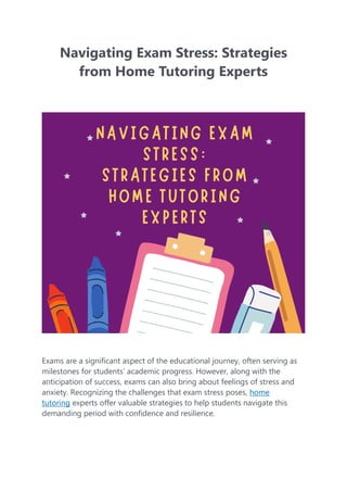 Navigating Exam Stress: Strategies
from Home Tutoring Experts
Exams are a significant aspect of the educational journey, often serving as
milestones for students’ academic progress. However, along with the
anticipation of success, exams can also bring about feelings of stress and
anxiety. Recognizing the challenges that exam stress poses, home
tutoring experts offer valuable strategies to help students navigate this
demanding period with confidence and resilience.
 