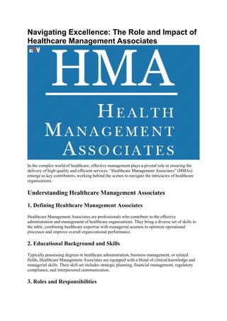 Navigating Excellence: The Role and Impact of
Healthcare Management Associates
In the complex world of healthcare, effective management plays a pivotal role in ensuring the
delivery of high-quality and efficient services. “Healthcare Management Associates” (HMAs)
emerge as key contributors, working behind the scenes to navigate the intricacies of healthcare
organizations.
Understanding Healthcare Management Associates
1. Defining Healthcare Management Associates
Healthcare Management Associates are professionals who contribute to the effective
administration and management of healthcare organizations. They bring a diverse set of skills to
the table, combining healthcare expertise with managerial acumen to optimize operational
processes and improve overall organizational performance.
2. Educational Background and Skills
Typically possessing degrees in healthcare administration, business management, or related
fields, Healthcare Management Associates are equipped with a blend of clinical knowledge and
managerial skills. Their skill set includes strategic planning, financial management, regulatory
compliance, and interpersonal communication.
3. Roles and Responsibilities
 