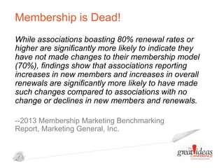 Membership is Dead!
While associations boasting 80% renewal rates or
higher are signiﬁcantly more likely to indicate they
have not made changes to their membership model
(70%), ﬁndings show that associations reporting
increases in new members and increases in overall
renewals are signiﬁcantly more likely to have made
such changes compared to associations with no
change or declines in new members and renewals.
--2013 Membership Marketing Benchmarking
Report, Marketing General, Inc.

 