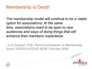 Membership is Dead!
The membership model will continue to be a viable
option for associations. At the same
time, associations need to be open to new
audiences and ways of doing things that will
enhance their members’ experience.
--Lori Gusdorf, CAE, Point-Counterpoint: Is Membership
Dead? ASSOCIATIONS NOW, February 2009

 