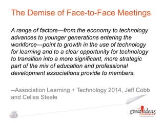 The Demise of Face-to-Face Meetings
A range of factors—from the economy to technology
advances to younger generations entering the
workforce—point to growth in the use of technology
for learning and to a clear opportunity for technology
to transition into a more significant, more strategic
part of the mix of education and professional
development associations provide to members.
--Association Learning + Technology 2014, Jeff Cobb
and Celisa Steele

 
