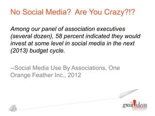 No Social Media? Are You Crazy?!?
Among our panel of association executives
(several dozen), 58 percent indicated they would
invest at some level in social media in the next
(2013) budget cycle.
--Social Media Use By Associations, One
Orange Feather Inc., 2012

 