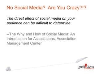 No Social Media? Are You Crazy?!?
The direct effect of social media on your
audience can be difficult to determine.
--The Why and How of Social Media: An
Introduction for Associations, Association
Management Center

 