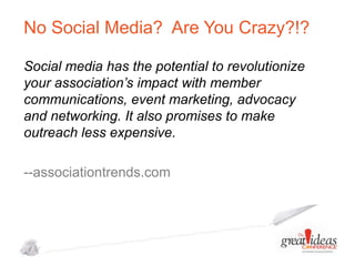 No Social Media? Are You Crazy?!?
Social media has the potential to revolutionize
your association’s impact with member
communications, event marketing, advocacy
and networking. It also promises to make
outreach less expensive.
--associationtrends.com

 