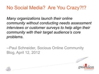No Social Media? Are You Crazy?!?
Many organizations launch their online
community without conducting needs assessment
interviews or customer surveys to help align their
community with their target audience’s core
problems.
--Paul Schneider, Socious Online Community
Blog, April 12, 2012

 