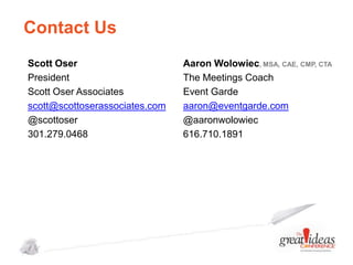 Contact Us
Scott Oser
President
Scott Oser Associates
scott@scottoserassociates.com
@scottoser
301.279.0468

Aaron Wolowiec, MSA, CAE, CMP, CTA
The Meetings Coach
Event Garde
aaron@eventgarde.com
@aaronwolowiec
616.710.1891

 