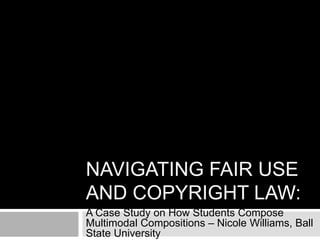 NAVIGATING FAIR USE
AND COPYRIGHT LAW:
A Case Study on How Students Compose
Multimodal Compositions – Nicole Williams, Ball
State University
 