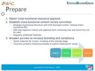 P repare Obtain cross-functional executive approval Establish cross-functional content review committee Strategic Governance Structure with CCO Oversight and/or, Tactical Cross-Functional PRC SOP with objective criteria with approval form containing how and where this will be used Regularly scheduled meetings Broaden purview to increase branding and compliance Solicit materials for review, including at the concept stage Convince company employees broadly to submit materials for review 