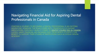 Navigating Financial Aid for Aspiring Dental
Professionals in Canada
STARTING A JOURNEY TO BECOMING A DENTAL PROFESSIONAL IS AN EXCITING
ADVENTURE. HOWEVER, THE ROAD COMES WITH TREMENDOUS ECONOMIC
IMPLICATIONS, ESPECIALLY WHEN IT COMES TO DENTIST COURSE FEES IN CANADA.
LUCKILY, MANY FINANCIAL AID PACKAGES EXIST FROM WHICH STUDENTS CAN
BENEFIT TO SUPPORT THEIR STUDIES AT INSTITUTIONS SUCH AS EVOLVE DENTAL
ACADEMY.
 