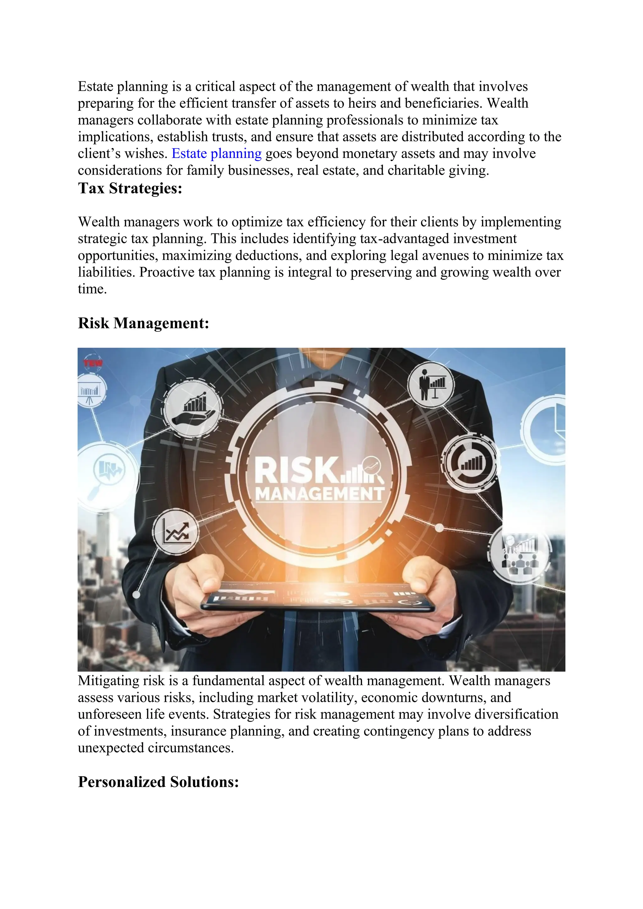 Estate planning is a critical aspect of the management of wealth that involves
preparing for the efficient transfer of assets to heirs and beneficiaries. Wealth
managers collaborate with estate planning professionals to minimize tax
implications, establish trusts, and ensure that assets are distributed according to the
client’s wishes. Estate planning goes beyond monetary assets and may involve
considerations for family businesses, real estate, and charitable giving.
Tax Strategies:
Wealth managers work to optimize tax efficiency for their clients by implementing
strategic tax planning. This includes identifying tax-advantaged investment
opportunities, maximizing deductions, and exploring legal avenues to minimize tax
liabilities. Proactive tax planning is integral to preserving and growing wealth over
time.
Risk Management:
Mitigating risk is a fundamental aspect of wealth management. Wealth managers
assess various risks, including market volatility, economic downturns, and
unforeseen life events. Strategies for risk management may involve diversification
of investments, insurance planning, and creating contingency plans to address
unexpected circumstances.
Personalized Solutions:
 