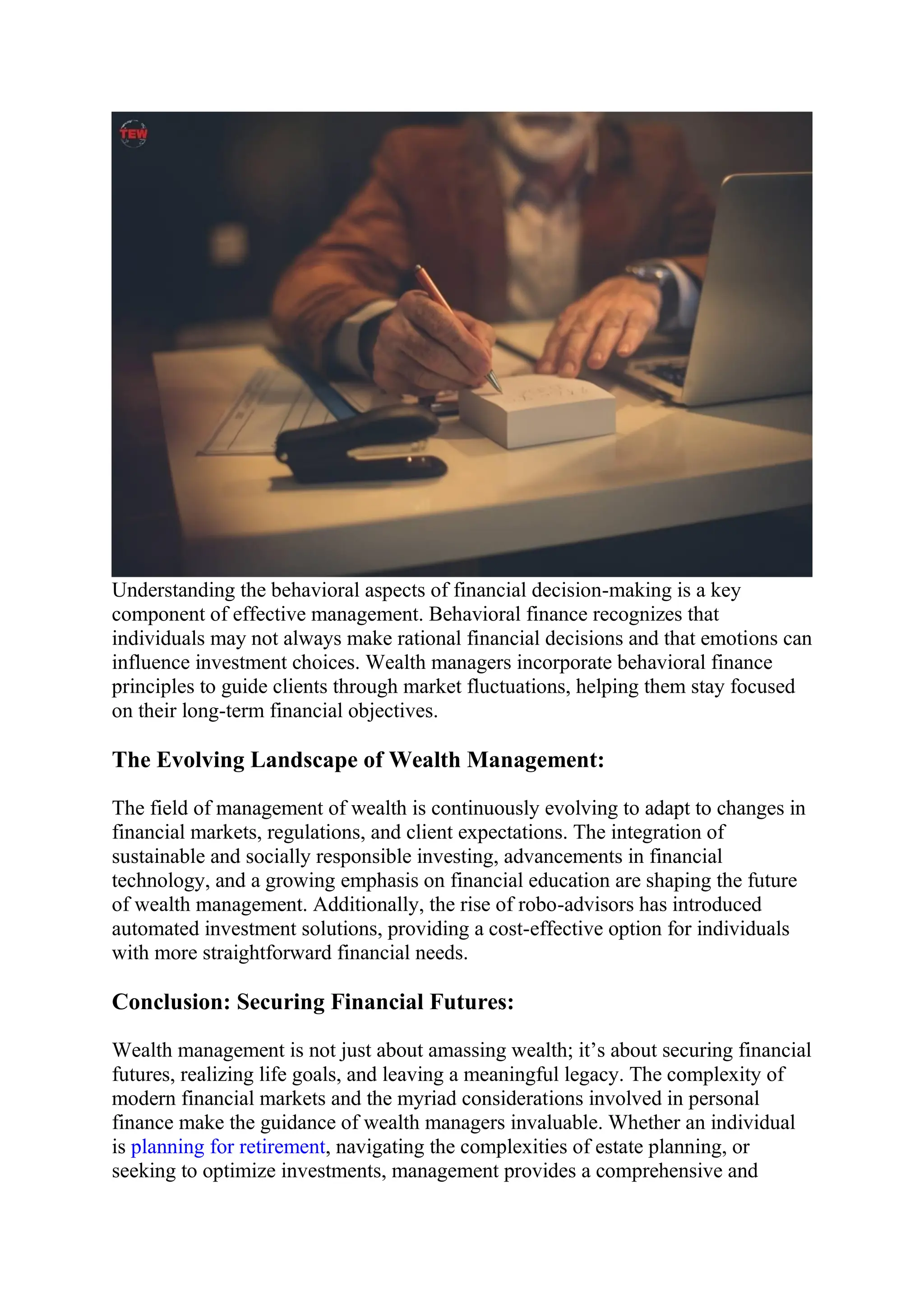Understanding the behavioral aspects of financial decision-making is a key
component of effective management. Behavioral finance recognizes that
individuals may not always make rational financial decisions and that emotions can
influence investment choices. Wealth managers incorporate behavioral finance
principles to guide clients through market fluctuations, helping them stay focused
on their long-term financial objectives.
The Evolving Landscape of Wealth Management:
The field of management of wealth is continuously evolving to adapt to changes in
financial markets, regulations, and client expectations. The integration of
sustainable and socially responsible investing, advancements in financial
technology, and a growing emphasis on financial education are shaping the future
of wealth management. Additionally, the rise of robo-advisors has introduced
automated investment solutions, providing a cost-effective option for individuals
with more straightforward financial needs.
Conclusion: Securing Financial Futures:
Wealth management is not just about amassing wealth; it’s about securing financial
futures, realizing life goals, and leaving a meaningful legacy. The complexity of
modern financial markets and the myriad considerations involved in personal
finance make the guidance of wealth managers invaluable. Whether an individual
is planning for retirement, navigating the complexities of estate planning, or
seeking to optimize investments, management provides a comprehensive and
 