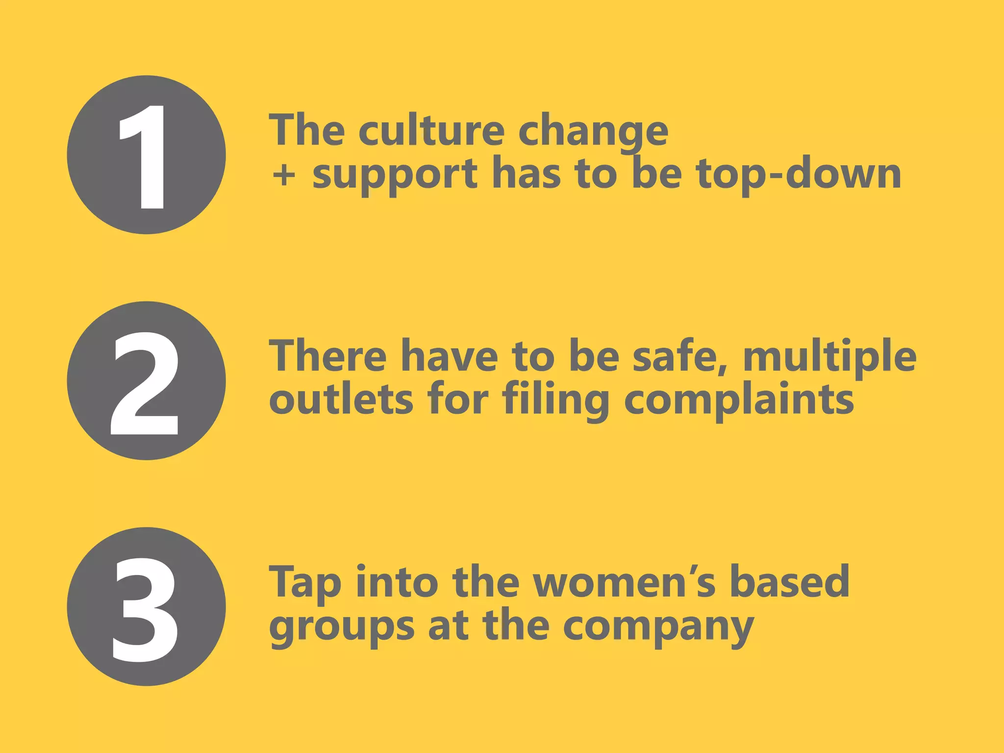 The culture change
+ support has to be top-down1
There have to be safe, multiple
outlets for filing complaints2
Tap into the women’s based
groups at the company3
 