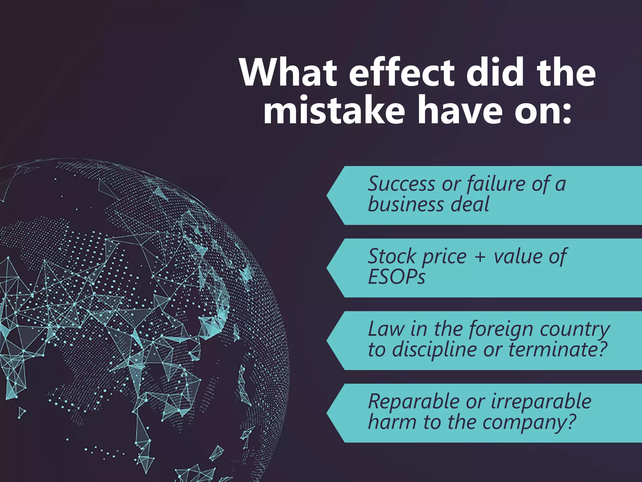 Success or failure of a
business deal
Stock price + value of
ESOPs
Law in the foreign country
to discipline or terminate?
What effect did the
mistake have on:
Reparable or irreparable
harm to the company?
 
