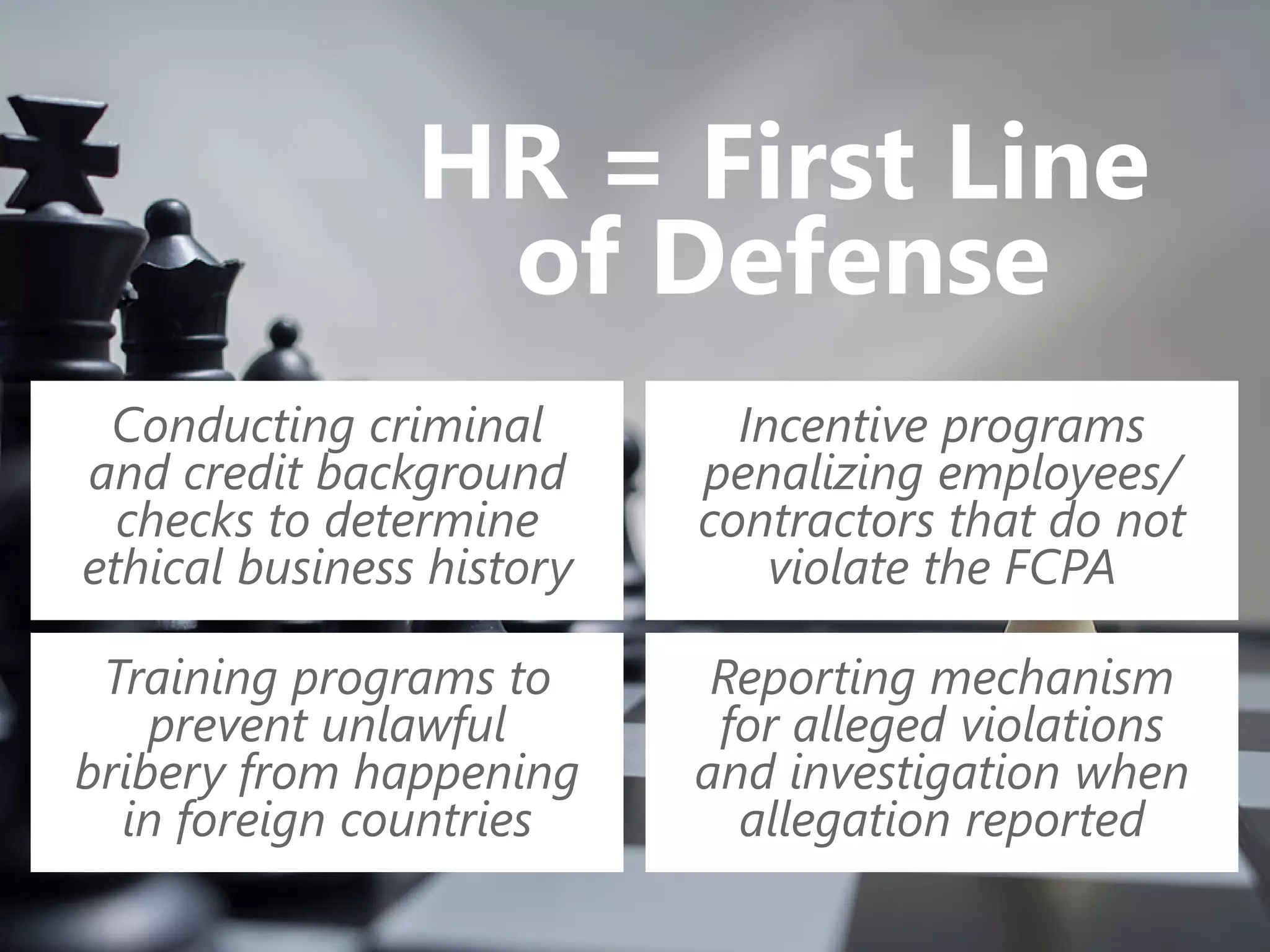 HR = First Line
of Defense
Conducting criminal
and credit background
checks to determine
ethical business history
Training programs to
prevent unlawful
bribery from happening
in foreign countries
Incentive programs
penalizing employees/
contractors that do not
violate the FCPA
Reporting mechanism
for alleged violations
and investigation when
allegation reported
 