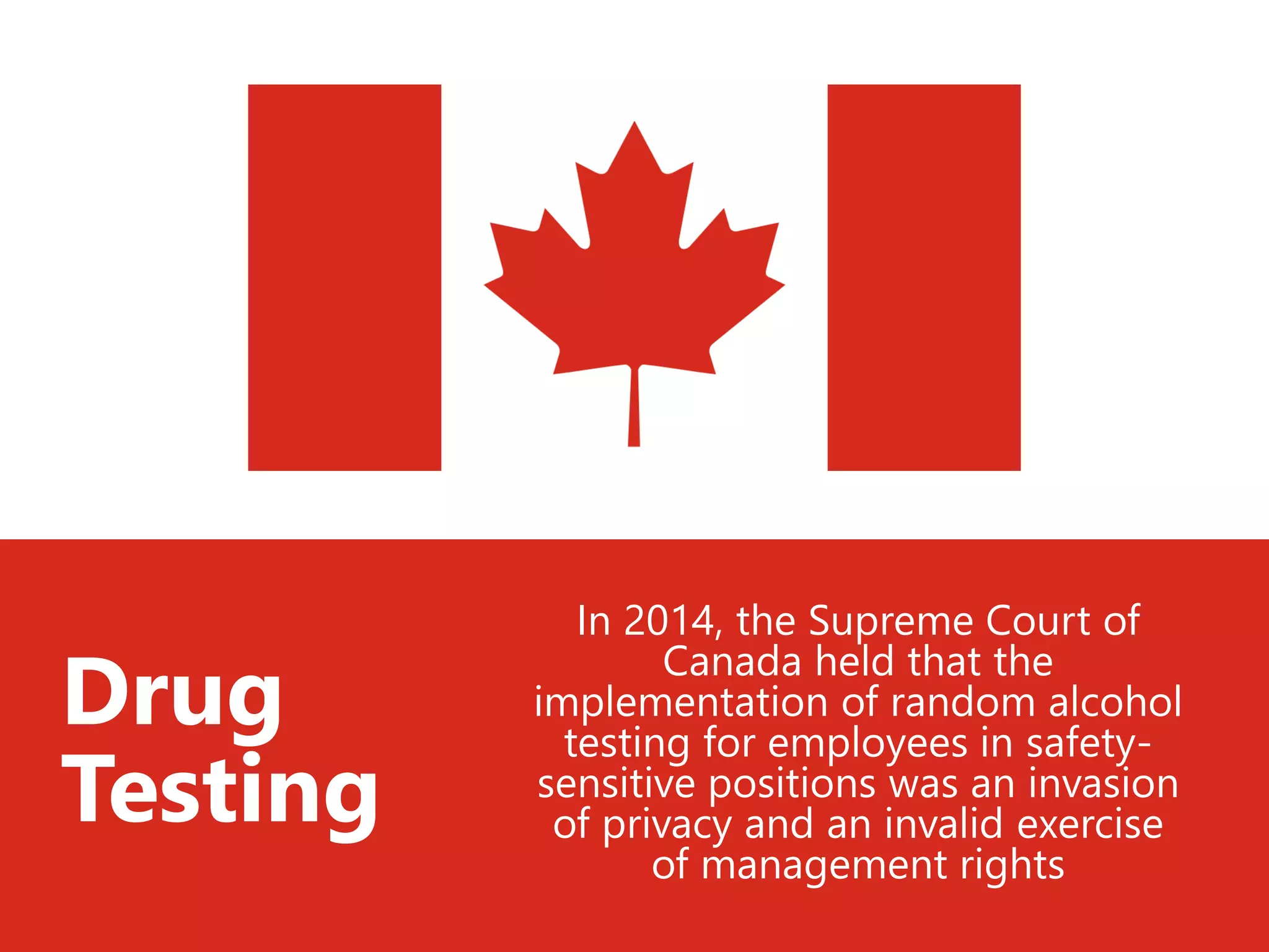 In 2014, the Supreme Court of
Canada held that the
implementation of random alcohol
testing for employees in safety-
sensitive positions was an invasion
of privacy and an invalid exercise
of management rights
Drug
Testing
 