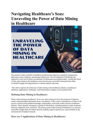 Navigating Healthcare’s Seas:
Unraveling the Power of Data Mining
in Healthcare
The amount of data available to healthcare professionals today has completely changed how
physicians assess, diagnose, and manage patient care. The development of technology has
ushered in a new era in which vast amounts of information are produced daily. Amidst this flood
of data, data mining in the healthcare sector has become a powerful instrument that offers
invaluable insights and opportunities to enhance patient outcomes.
This article explores the intricacies of data mining in the healthcare industry, including its
definition, applications, challenges, and transformative impacts on the medical field.
Defining Data Mining in Healthcare
What is data mining in healthcare? At its core, data mining involves the extraction of patterns,
trends, and meaningful information from vast datasets. In the context of healthcare, it refers to the
process of discovering hidden knowledge, relationships, and trends within extensive healthcare
datasets. These datasets encompass a myriad of information, including patient records, treatment
histories, diagnostic tests, and more. The primary goal of data mining in healthcare is to uncover
actionable insights that can inform decision-making, improve patient care, and contribute to the
advancement of medical research.
Here are 5 Applications of Data Mining in Healthcare:
 