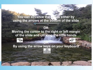 You can advance the slides either by
using the arrows at the bottom of the slide
OR
Moving the cursor to the right or left margin
of the slide and clicking the little hands
OR
By using the arrow keys on your keyboard
 