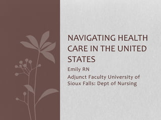 NAVIGATING HEALTH
CARE IN THE UNITED
STATES
Emily RN
Adjunct Faculty University of
Sioux Falls: Dept of Nursing
 