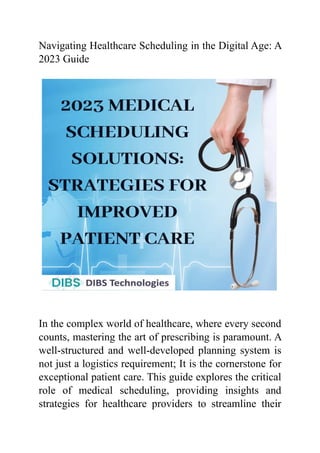 Navigating Healthcare Scheduling in the Digital Age: A
2023 Guide
In the complex world of healthcare, where every second
counts, mastering the art of prescribing is paramount. A
well-structured and well-developed planning system is
not just a logistics requirement; It is the cornerstone for
exceptional patient care. This guide explores the critical
role of medical scheduling, providing insights and
strategies for healthcare providers to streamline their
 