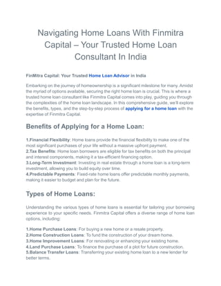 Navigating Home Loans With Finmitra
Capital – Your Trusted Home Loan
Consultant In India
FinMitra Capital: Your Trusted Home Loan Advisor in India
Embarking on the journey of homeownership is a significant milestone for many. Amidst
the myriad of options available, securing the right home loan is crucial. This is where a
trusted home loan consultant like Finmitra Capital comes into play, guiding you through
the complexities of the home loan landscape. In this comprehensive guide, we’ll explore
the benefits, types, and the step-by-step process of applying for a home loan with the
expertise of Finmitra Capital.
Benefits of Applying for a Home Loan:
1.Financial Flexibility: Home loans provide the financial flexibility to make one of the
most significant purchases of your life without a massive upfront payment.
2.Tax Benefits: Home loan borrowers are eligible for tax benefits on both the principal
and interest components, making it a tax-efficient financing option.
3.Long-Term Investment: Investing in real estate through a home loan is a long-term
investment, allowing you to build equity over time.
4.Predictable Payments: Fixed-rate home loans offer predictable monthly payments,
making it easier to budget and plan for the future.
Types of Home Loans:
Understanding the various types of home loans is essential for tailoring your borrowing
experience to your specific needs. Finmitra Capital offers a diverse range of home loan
options, including:
1.Home Purchase Loans: For buying a new home or a resale property.
2.Home Construction Loans: To fund the construction of your dream home.
3.Home Improvement Loans: For renovating or enhancing your existing home.
4.Land Purchase Loans: To finance the purchase of a plot for future construction.
5.Balance Transfer Loans: Transferring your existing home loan to a new lender for
better terms.
 