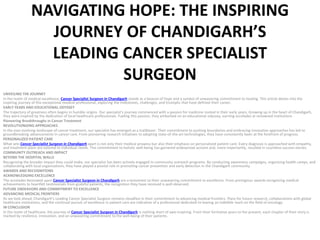 NAVIGATING HOPE: THE INSPIRING
JOURNEY OF CHANDIGARH’S
LEADING CANCER SPECIALIST
SURGEON
UNVEILING THE JOURNEY
In the realm of medical excellence, Cancer Specialist Surgeon in Chandigarh stands as a beacon of hope and a symbol of unwavering commitment to healing. This article delves into the
inspiring journey of this exceptional medical professional, exploring the milestones, challenges, and triumphs that have defined their career.
EARLY YEARS AND EDUCATIONAL ODYSSEY
The trajectory of greatness often begins in humble origins. Our specialist’s journey commenced with a passion for medicine rooted in their early years. Growing up in the heart of Chandigarh,
they were inspired by the dedication of local healthcare professionals. Fueling this passion, they embarked on an educational odyssey, earning accolades at renowned institutions .
Pioneering Breakthroughs in Cancer Treatment
REVOLUTIONIZING APPROACHES
In the ever-evolving landscape of cancer treatment, our specialist has emerged as a trailblazer. Their commitment to pushing boundaries and embracing innovative approaches has led to
groundbreaking advancements in cancer care. From pioneering research initiatives to adopting state-of-the-art technologies, they have consistently been at the forefront of progress.
PERSONALIZED PATIENT CARE
What sets Cancer Specialist Surgeon in Chandigarh apart is not only their medical prowess but also their emphasis on personalized patient care. Every diagnosis is approached with empathy,
and treatment plans are tailored to individual needs. This commitment to holistic well-being has garnered widespread acclaim and, more importantly, resulted in countless success stories.
COMMUNITY OUTREACH AND IMPACT
BEYOND THE HOSPITAL WALLS
Recognizing the broader impact they could make, our specialist has been actively engaged in community outreach programs. By conducting awareness campaigns, organizing health camps, and
collaborating with local organizations, they have played a pivotal role in promoting cancer prevention and early detection in the Chandigarh community.
AWARDS AND RECOGNITIONS
ACKNOWLEDGING EXCELLENCE
The accolades bestowed upon Cancer Specialist Surgeon in Chandigarh are a testament to their unwavering commitment to excellence. From prestigious awards recognizing medical
achievements to heartfelt testimonials from grateful patients, the recognition they have received is well-deserved.
FUTURE ENDEAVORS AND COMMITMENT TO EXCELLENCE
ADVANCING MEDICAL FRONTIERS
As we look ahead, Chandigarh’s Leading Cancer Specialist Surgeon remains steadfast in their commitment to advancing medical frontiers. Plans for future research, collaborations with global
healthcare institutions, and the continual pursuit of excellence in patient care are indicative of a professional dedicated to leaving an indelible mark on the field of oncology.
IN CONCLUSION
In the realm of healthcare, the journey of Cancer Specialist Surgeon in Chandigarh is nothing short of awe-inspiring. From their formative years to the present, each chapter of their story is
marked by resilience, innovation, and an unwavering commitment to the well-being of their patients.
 