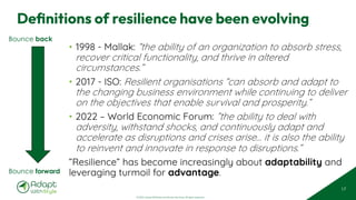 © 2025 Adapt WithStyle and Rowan Bunning. All rights reserved.
Definitions of resilience have been evolving
• 1998 - Mallak: “the ability of an organization to absorb stress,
recover critical functionality, and thrive in altered
circumstances.”
• 2017 - ISO: Resilient organisations “can absorb and adapt to
the changing business environment while continuing to deliver
on the objectives that enable survival and prosperity.”
• 2022 – World Economic Forum: ”the ability to deal with
adversity, withstand shocks, and continuously adapt and
accelerate as disruptions and crises arise… it is also the ability
to reinvent and innovate in response to disruptions.”
”Resilience” has become increasingly about adaptability and
leveraging turmoil for advantage.
17
Bounce back
Bounce forward
 
