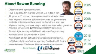 © 2025 Adapt WithStyle and Rowan Bunning. All rights reserved.
About Rowan Bunning
• Organisational agility consultant.
• I live in Sydney. I’m married with a 5 y.o. + dog + fish.
• 27 years in IT, product development and adult education.
• First 10 years: technical software dev. roles on government
projects, enterprise software and co-founding a start-up.
• 17 years: training and coaching in industries from video games to
financial services inc. $290B/day critical infrastructure.
• Started Agile journey in 2001 with eXtreme Programming.
• Australia’s first Scrum Master in 2003.
• Agile Coach at Ken Schwaber’s European partner (U.K.).
• LeSS Friendly Scrum Trainer teaching Certified LeSS Basics
• Have delivered 550 Scrum Alliance certification courses.
2
2005
2006
2008
2018
2017
2015
2010
2023
Some through:
 