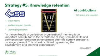 © 2025 Adapt WithStyle and Rowan Bunning. All rights reserved.
Strategy #5: Knowledge retention
27
“In the antifragile organisation, organisational memory is an
important contributor to the persistence of long-term benefits and
permanent performance enhancement after the current stressor is
no longer present. This is best achieved by ensuring the
development of a learning organisation.”
(Hilson 2023)
AI contributions
• AI training and retention
• Stable teams
• Multilearning inc. domain
• Learning organisation
 