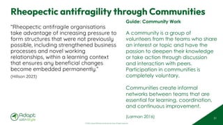 © 2025 Adapt WithStyle and Rowan Bunning. All rights reserved.
Rheopectic antifragility through Communities
“Rheopectic antifragile organisations
take advantage of increasing pressure to
form structures that were not previously
possible, including strengthened business
processes and novel working
relationships, within a learning context
that ensures any beneficial changes
become embedded permanently.”
(Hillson 2023)
31
Guide: Community Work
A community is a group of
volunteers from the teams who share
an interest or topic and have the
passion to deepen their knowledge
or take action through discussion
and interaction with peers.
Participation in communities is
completely voluntary.
Communities create informal
networks between teams that are
essential for learning, coordination,
and continuous improvement.
(Larman 2016)
 