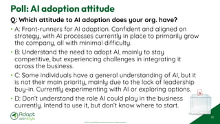 © 2025 Adapt WithStyle and Rowan Bunning. All rights reserved.
Poll: AI adoption attitude
Q: Which attitude to AI adoption does your org. have?
• A: Front-runners for AI adoption. Confident and aligned on
strategy, with AI processes currently in place to primarily grow
the company, all with minimal difficulty.
• B: Understand the need to adopt AI, mainly to stay
competitive, but experiencing challenges in integrating it
across the business.
• C: Some individuals have a general understanding of AI, but it
is not their main priority, mainly due to the lack of leadership
buy-in. Currently experimenting with AI or exploring options.
• D: Don’t understand the role AI could play in the business
currently. Intend to use it, but don’t know where to start.
35
 