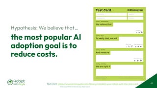 © 2025 Adapt WithStyle and Rowan Bunning. All rights reserved.
the most popular AI
adoption goal is to
reduce costs.
Hypothesis: We believe that…
43
Test Card
We believe that
step 1: hypothesis
And measure
step 3: metric
To verify that, we will
step 2: test
We are right if
step 4: criteria
The makers of Business Model Generation and Strategyzer
Copyright Strategyzer AG
Test Cost: Data Reliability:
Critical:
Time Required:
Test Name
Assigned to
Deadline
Duration
Test Card: https://www.strategyzer.com/library/validate-your-ideas-with-the-test-card
 