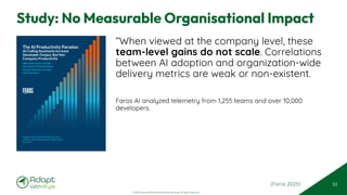 © 2025 Adapt WithStyle and Rowan Bunning. All rights reserved.
Study: No Measurable Organisational Impact
“When viewed at the company level, these
team-level gains do not scale. Correlations
between AI adoption and organization-wide
delivery metrics are weak or non-existent.
Faros AI analyzed telemetry from 1,255 teams and over 10,000
developers.
53
The AI Productivity Paradox:
AI Coding Assistants Increase
Developer Output, But Not
Company Productivity
What Data from 10,000
Developers Reveals about
Impact, Barriers, and the
Path Forward
Insights from Faros AI’s analysis of 1,255
teams across leading software organizations
July 2025
(Faros 2025)
 