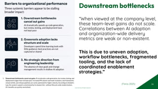 © 2025 Adapt WithStyle and Rowan Bunning. All rights reserved.
Downstream bottlenecks
“When viewed at the company level,
these team-level gains do not scale.
Correlations between AI adoption
and organization-wide delivery
metrics are weak or non-existent.
This is due to uneven adoption,
workflow bottlenecks, fragmented
tooling, and the lack of
coordinated enablement
strategies.”
56
1. Downstream bottlenecks cancel out gains. AI accelerates code generation, but review, testing, and
deployment stages have not kept pace. Increased PR volume overloads reviewers, test frameworks
remain brittle, and release pipelines are rarely optimized for higher velocity. According to Amdahl’s
Law, the system's speed is constrained by its slowest link—without lifecycle-wide modernization,
AI’s beneﬁts are quickly neutralized.
(Faros 2025)
 