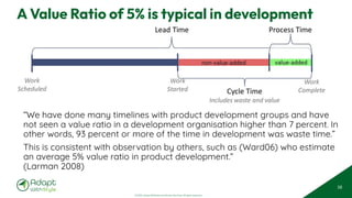 © 2025 Adapt WithStyle and Rowan Bunning. All rights reserved.
A Value Ratio of 5% is typical in development
“We have done many timelines with product development groups and have
not seen a value ratio in a development organisation higher than 7 percent. In
other words, 93 percent or more of the time in development was waste time.”
This is consistent with observation by others, such as (Ward06) who estimate
an average 5% value ratio in product development.”
(Larman 2008)
58
 