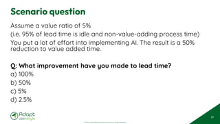 © 2025 Adapt WithStyle and Rowan Bunning. All rights reserved.
Scenario question
Assume a value ratio of 5%
(i.e. 95% of lead time is idle and non-value-adding process time)
You put a lot of effort into implementing AI. The result is a 50%
reduction to value added time.
Q: What improvement have you made to lead time?
a) 100%
b) 50%
c) 5%
d) 2.5%
59
 