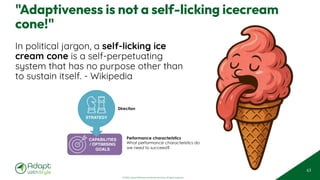 © 2025 Adapt WithStyle and Rowan Bunning. All rights reserved.
"Adaptiveness is not a self-licking icecream
cone!"
In political jargon, a self-licking ice
cream cone is a self-perpetuating
system that has no purpose other than
to sustain itself. - Wikipedia
63
Performance characteristics
What performance characteristics do
we need to succeed?
CAPABILITIES
/ OPTIMISING
GOALS
STRATEGY
Direction
 