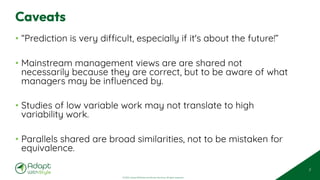 © 2025 Adapt WithStyle and Rowan Bunning. All rights reserved.
Caveats
• “Prediction is very difficult, especially if it's about the future!”
• Mainstream management views are are shared not
necessarily because they are correct, but to be aware of what
managers may be influenced by.
• Studies of low variable work may not translate to high
variability work.
• Parallels shared are broad similarities, not to be mistaken for
equivalence.
7
 