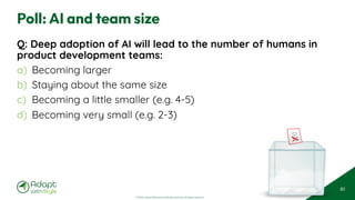 © 2025 Adapt WithStyle and Rowan Bunning. All rights reserved.
Poll: AI and team size
Q: Deep adoption of AI will lead to the number of humans in
product development teams:
a) Becoming larger
b) Staying about the same size
c) Becoming a little smaller (e.g. 4-5)
d) Becoming very small (e.g. 2-3)
80
 