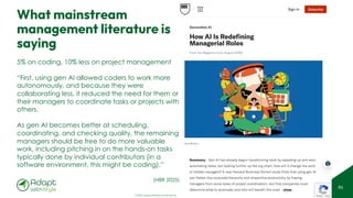© 2025 Adapt WithStyle and Rowan Bunning. All rights reserved.
What mainstream
management literature is
saying
86
5% on coding, 10% less on project management
“First, using gen AI allowed coders to work more
autonomously, and because they were
collaborating less, it reduced the need for them or
their managers to coordinate tasks or projects with
others.
As gen AI becomes better at scheduling,
coordinating, and checking quality, the remaining
managers should be free to do more valuable
work, including pitching in on the hands-on tasks
typically done by individual contributors (in a
software environment, this might be coding).”
(HBR 2025)
 