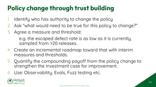 © 2025 Adapt WithStyle and Rowan Bunning. All rights reserved.
Policy change through trust building
1. Identify who has authority to change the policy
2. Ask “what would need to be true for this policy to change?”
3. Agree a measure and threshold:
e.g. the escaped defect rate is as low as it is currently,
sampled from >20 releases.
4. Create an incremental roadmap toward that with interim
measures and thresholds.
5. Quantify the compounding payoff from the policy change to
strengthen the investment case for improvement.
6. Use: Observability, Evals, Fuzz testing etc.
104
 