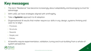 © 2025 Adapt WithStyle and Rowan Bunning. All rights reserved.
Key messages
1. The term “Resilience” has become increasingly about adaptability and leveraging turmoil for
advantage.
2. With LeSS, we have strategies aligned with antifragility.
3. Take a Systemic approach to AI adoption.
4. Organisational AI results that matter require our skills in org. design, systems thinking and
Lean to re-align:
• Processes
• Structures
• Rewards
• People, and
• Policies.
5. AI benefits require experimentation, validation, tuning and trust-building from a whole-of-
system perspective.
108
 