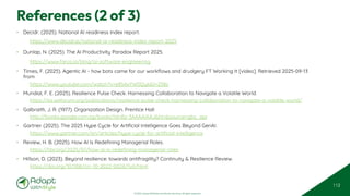 © 2025 Adapt WithStyle and Rowan Bunning. All rights reserved.
References (2 of 3)
• Decidr. (2025). National AI readiness index report.
https://www.decidr.ai/national-ai-readiness-index-report-2025
• Dunlap, N. (2025). The AI Productivity Paradox Report 2025.
https://www.faros.ai/blog/ai-software-engineering
• Times, F. (2025). Agentic AI - how bots came for our workflows and drudgery FT Working It [video]. Retrieved 2025-09-13
from
https://www.youtube.com/watch?v=e85AxYW0Qyk&t=258s
• Mundial, F. E. (2025). Resilience Pulse Check: Harnessing Collaboration to Navigate a Volatile World.
https://es.weforum.org/publications/resilience-pulse-check-harnessing-collaboration-to-navigate-a-volatile-world/
• Galbraith, J. R. (1977). Organization Design. Prentice Hall
http://books.google.com.sg/books?id=Bz-3AAAAIAAJ&hl=&source=gbs_api
• Gartner. (2025). The 2025 Hype Cycle for Artificial Intelligence Goes Beyond GenAI.
https://www.gartner.com/en/articles/hype-cycle-for-artificial-intelligence
• Review, H. B. (2025). How AI Is Redefining Managerial Roles.
https://hbr.org/2025/07/how-ai-is-redefining-managerial-roles
• Hillson, D. (2023). Beyond resilience: towards antifragility? Continuity & Resilience Review.
https://doi.org/10.1108/crr-10-2022-0026/full/html
112
 