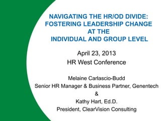 NAVIGATING THE HR/OD DIVIDE:
FOSTERING LEADERSHIP CHANGE
AT THE
INDIVIDUAL AND GROUP LEVEL
April 23, 2013
HR West Conference
Melaine Carlascio-Budd
Senior HR Manager & Business Partner, Genentech
&
Kathy Hart, Ed.D.
President, ClearVision Consulting
 