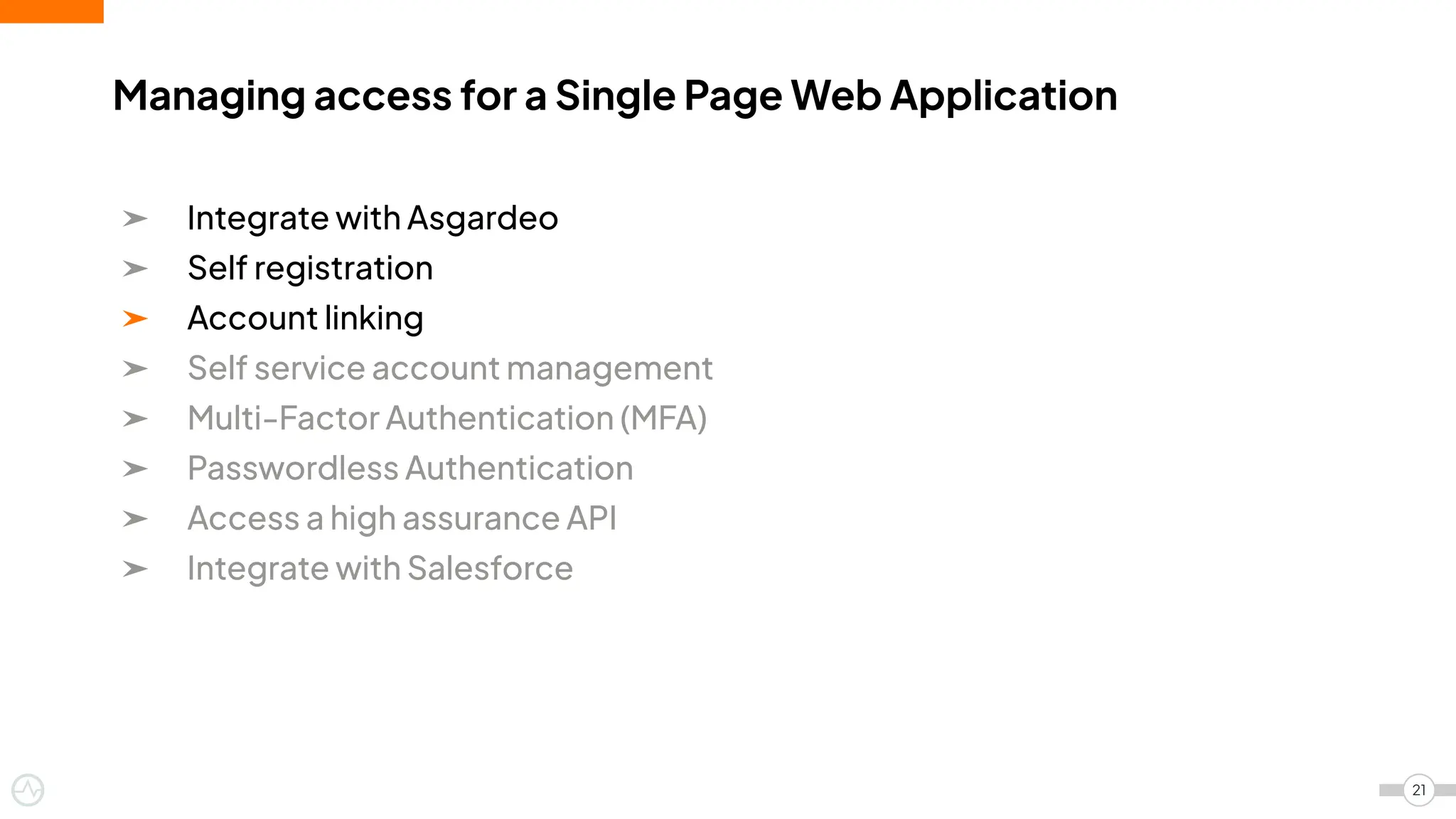➤ Integrate with Asgardeo
➤ Self registration
➤ Account linking
➤ Self service account management
➤ Multi-Factor Authentication (MFA)
➤ Passwordless Authentication
➤ Access a high assurance API
➤ Integrate with Salesforce
Managing access for a Single Page Web Application
21
 
